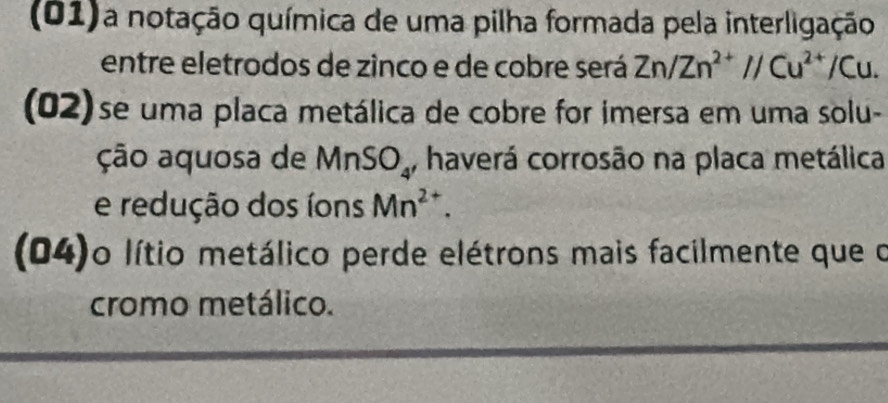 (01) a notação química de uma pilha formada pela interligação 
entre eletrodos de zinco e de cobre será Zn/Zn^(2+)//Cu^(2+)/Cu. 
(02)se uma placa metálica de cobre for imersa em uma solu- 
ção aquosa de MnSO_4 haverá corrosão na placa metálica 
e redução dos íons Mn^(2+). 
(04)o lítio metálico perde elétrons mais facilmente que o 
cromo metálico.