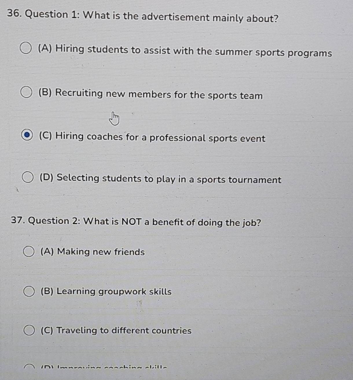 What is the advertisement mainly about?
(A) Hiring students to assist with the summer sports programs
(B) Recruiting new members for the sports team
(C) Hiring coaches for a professional sports event
(D) Selecting students to play in a sports tournament
37. Question 2: What is NOT a benefit of doing the job?
(A) Making new friends
(B) Learning groupwork skills
(C) Traveling to different countries