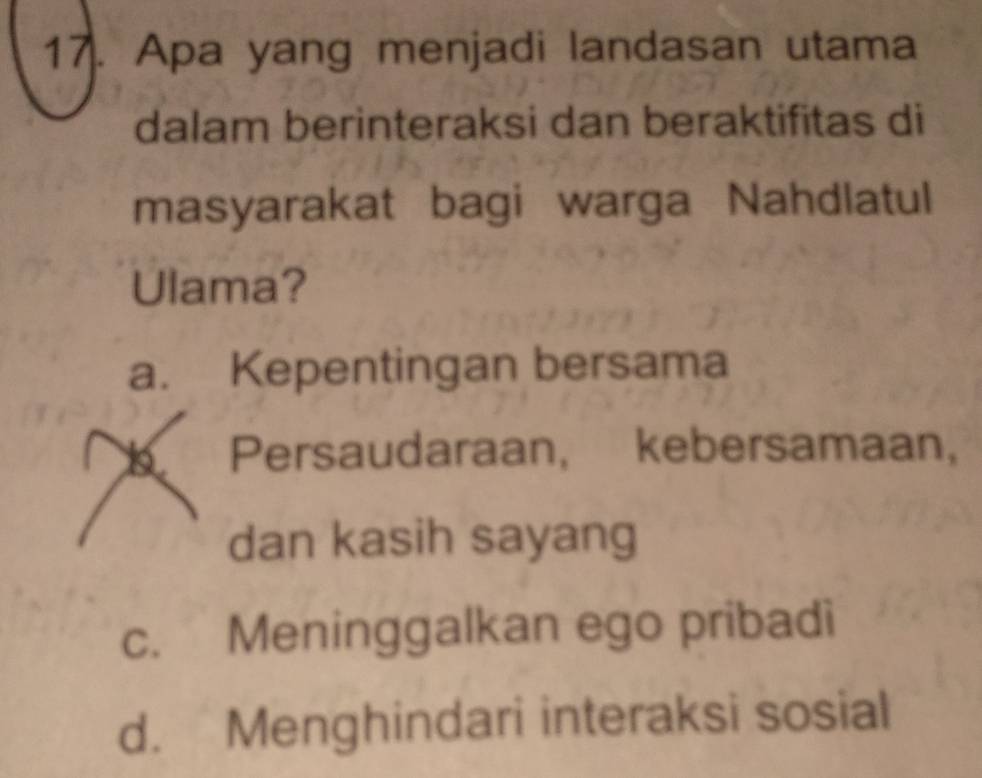 Apa yang menjadi landasan utama
dalam berinteraksi dan beraktifitas di
masyarakat bagi warga Nahdlatul
Ulama?
a. Kepentingan bersama
Persaudaraan, kebersamaan,
dan kasih sayang
c. Meninggalkan ego pribadi
d. Menghindari interaksi sosial