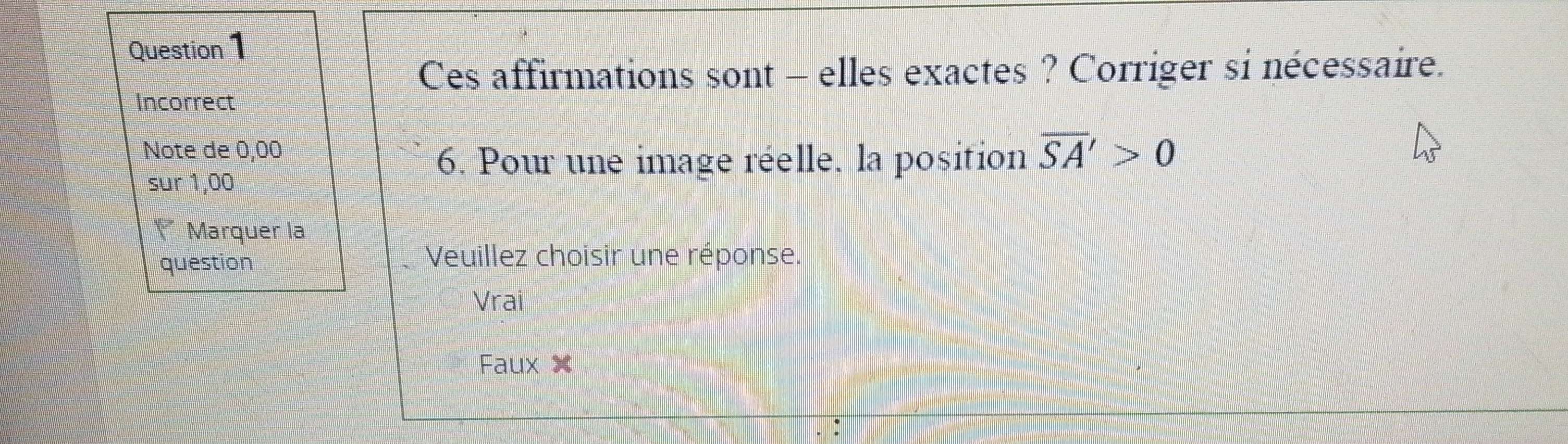 Ces affirmations sont - elles exactes ? Corriger si nécessaire.
Incorrect
Note de 0,00 overline SA'>0
sur 1,00
6. Pour une image réelle, la position
** Marquer la
question
Veuillez choisir une réponse.
Vrai
Faux X