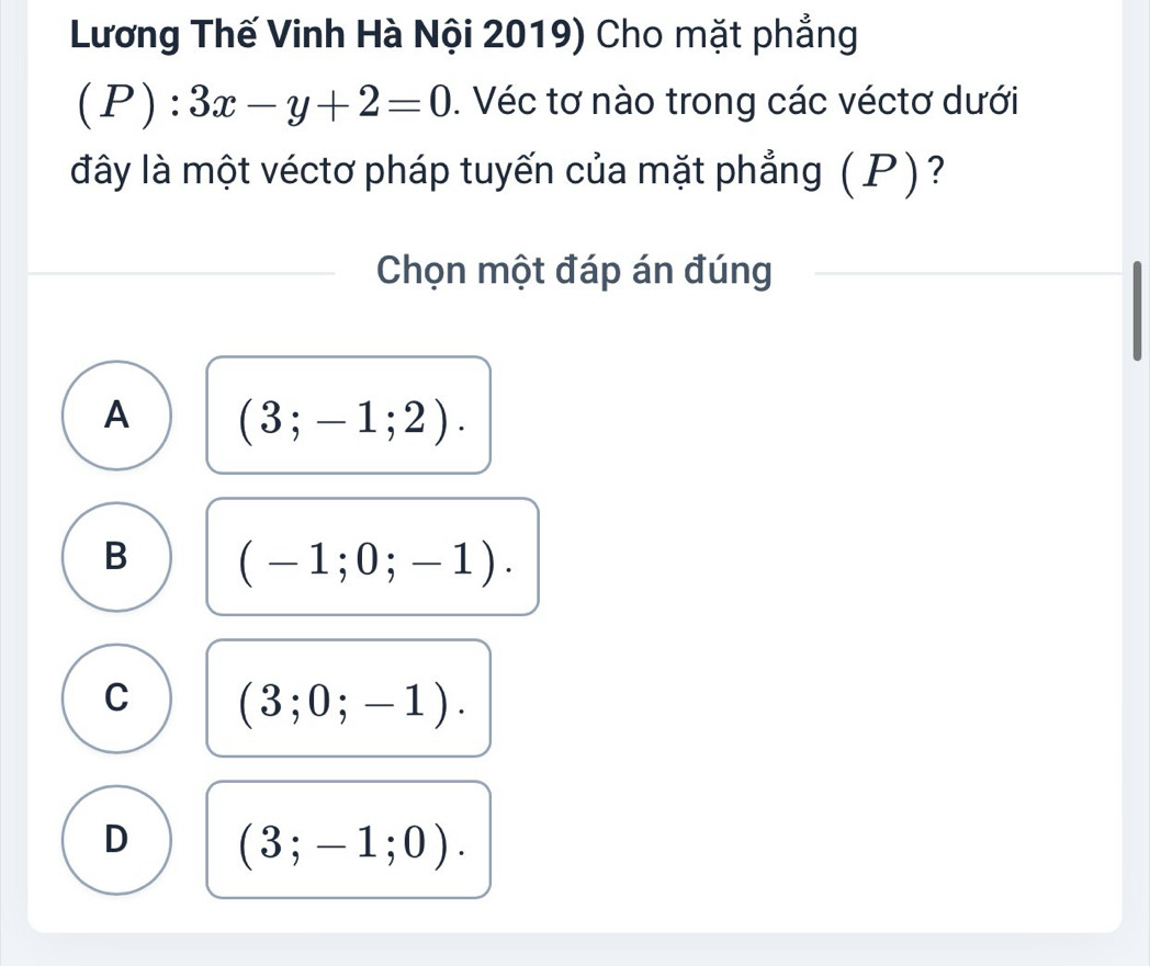 Lương Thế Vinh Hà Nội 2019) Cho mặt phẳng
(P):3x-y+2=0. Véc tơ nào trong các véctơ dưới
đây là một véctơ pháp tuyến của mặt phẳng (P) ?
Chọn một đáp án đúng
A (3;-1;2).
B (-1;0;-1).
C (3;0;-1).
D (3;-1;0).