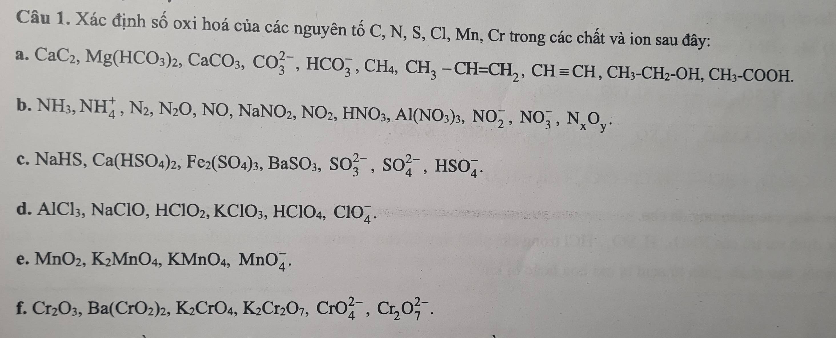 Xác định số oxi hoá của các nguyên tố C, N, S, Cl, Mn, Cr trong các chất và ion sau đây: 
a. CaC_2, Mg(HCO_3)_2, CaCO_3, CO_3^((2-), HCO_3^-, CH_4), CH_3-CH=CH_2, CHequiv CH_3-CH_2-OH, CH_3-COOH. 
b. NH_3, NH_4^(+, N_2), NO, NaNO_2, NO_2, HNO_3, Al(NO_3)_3, NO_2^(-, NO_3^-, N_x)O_y. 
c. NaHS, Ca(HSO_4)_2, Fe_2(SO_4)_3, BaSO_3, SO_3^((2-), SO_4^(2-), HSO_4^-. 
d. AlCl_3),NaClO, HClO_2, KClO_3, HClO_4, ClO_4^(-. 
e. MnO_2), K_2MnO_4, KMnO_4, MnO_4^(-. 
f. Cr_2)O_3, Ba(CrO_2)_2, K_2CrO_4, K_2Cr_2O_7, CrO_4^((2-), Cr_2)O_7^(2-).