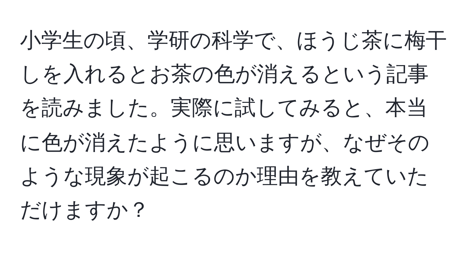 小学生の頃、学研の科学で、ほうじ茶に梅干しを入れるとお茶の色が消えるという記事を読みました。実際に試してみると、本当に色が消えたように思いますが、なぜそのような現象が起こるのか理由を教えていただけますか？