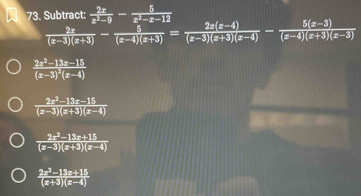 Subtract:  2x/x^2-9 - 5/x^2-x-12 
 2x/(x-3)(x+3) - 5/(x-4)(x+3) = (2x(x-4))/(x-3)(x+3)(x-4) - (5(x-3))/(x-4)(x+3)(x-3) 
frac 2x^2-13x-15(x-3)^2(x-4)
 (2x^2-13x-15)/(x-3)(x+3)(x-4) 
 (2x^2-13x+15)/(x-3)(x+3)(x-4) 
 (2x^2-13x+15)/(x+3)(x-4) 