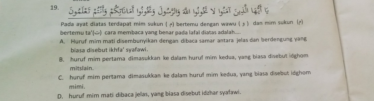 Pada ayat diatas terdapat mim sukun ( ╭) bertemu dengan wawu ( э ) dan mim sukun (p)
bertemu ta’() cara membaca yang benar pada lafal diatas adalah....
A. Huruf mim mati disembunyikan dengan dibaca samar antara jelas dan berdengung yang
biasa disebut ikhfa’ syafawi.
B. huruf mim pertama dimasukkan ke dalam huruf mim kedua, yang biasa disebut idghom
mitslain.
C. huruf mim pertama dimasukkan ke dalam huruf mim kedua, yang biasa disebut idghom
mimi.
D. huruf mim mati dibaca jelas, yang biasa disebut idzhar syafawi.