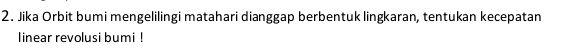 Jika Orbit bumi mengelilingi matahari dianggap berbentuk lingkaran, tentukan kecepatan 
linear revolusi bumi !