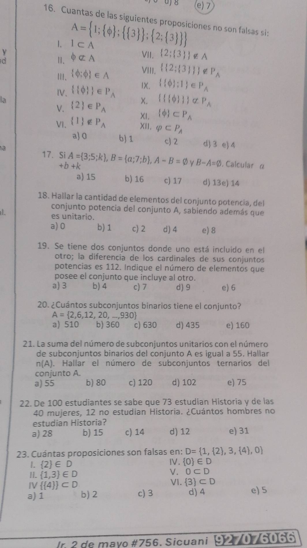 a)8 (e) 7
16. Cuantas de las siguientes proposiciones no son falsas si:
A= 1; phi  ;  3  ; 2; 3  
1. I⊂ A
Y
d
Ⅱ、 phi not ⊂ A
VII.  2; 3  ∉ A
II.  phi ;phi  ∈ A
VIII.   2; 3   ∉ P_A
IV.   phi   ∈ P_A IX.   phi  ;1 ∈ P_A
la
V.  2 ∈ P_A
X.    phi    varnothing varnothing _A
VI.  1 ∉ P_A
XI.  phi  ⊂ P_A
XII. varphi ⊂ P_A
a)0 b) 1 c 2 d) 3 e) 4
a
17. Si A= 3;5;k ,B= a;7;b ,A-B=varnothing y B-A=varnothing. Calcular α
. +b+k
a) 15 b)16 c) 17 d) 13e) 14
18. Hallar la cantidad de elementos del conjunto potencia, del
conjunto potencia del conjunto A, sabiendo además que
l.
es unitario.
a) 0 b) 1 c) 2 d)4 e) 8
19. Se tiene dos conjuntos donde uno está incluido en el
otro; la diferencia de los cardinales de sus conjuntos
potencias es 112. Indique el número de elementos que
posee el conjunto que incluye al otro.
a) 3 b) 4 c) 7 d) 9 e) 6
20. ¿Cuántos subconjuntos binarios tiene el conjunto?
A= 2,6,12,20,...,930
a) 510 b) 360 c) 630 d) 435 e) 160
21. La suma del número de subconjuntos unitarios con el número
de subconjuntos binarios del conjunto A es igual a 55. Hallar
n(A). Hallar el número de subconjuntos ternarios del
conjunto A.
a) 55 b) 80 c) 120 d) 102 e) 75
22. De 100 estudiantes se sabe que 73 estudian Historia y de las
40 mujeres, 12 no estudian Historia. ¿Cuántos hombres no
estudian Historia?
a) 28 b) 15 c) 14 d) 12 e) 31
23. Cuántas proposiciones son falsas en: D= 1, 2 ,3, 4 ,0
1.  2 ∈ D
Ⅳ.  0 ∈ D
II.  1,3 ∈ D
√ . 0⊂ D
VI.  3 ⊂ D
IV   4  ⊂ D e) 5
a) 1 b) 2 c) 3 d) 4
Ir 2 de mayo #756. Sicuani 9 27076066