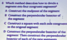 Which method describes how to divide a
segment into four congruent segments?
A Construct the midpout of the segment
Construct the perpendicular bisector of
the segment
C Construct a square with each side congruent
to the original segment
D Construct the perpendicular bisector of the
segment Then construct the perpendicular
bisector of each of the new seements