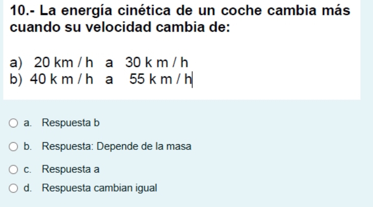 10.- La energía cinética de un coche cambia más
cuando su velocidad cambia de:
a) 20 km / h a 30 k m / h
b) 40 k m / h a 55 k m / h
a. Respuesta b
b. Respuesta: Depende de la masa
c. Respuesta a
d. Respuesta cambian igual