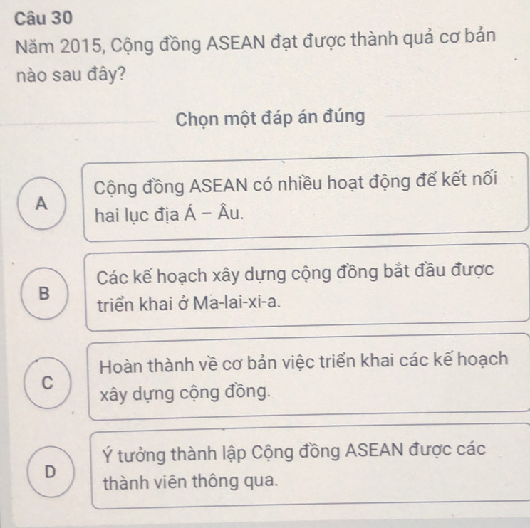 Năm 2015, Cộng đồng ASEAN đạt được thành quả cơ bản
nào sau đây?
Chọn một đáp án đúng
Cộng đồng ASEAN có nhiều hoạt động để kết nối
A hai lục địa Á - Âu.
Các kế hoạch xây dựng cộng đồng bắt đầu được
B triển khai ở Ma-lai-xi-a.
Hoàn thành về cơ bản việc triển khai các kế hoạch
C
xây dựng cộng đồng.
Ý tưởng thành lập Cộng đồng ASEAN được các
D thành viên thông qua.