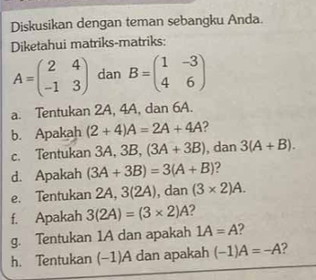 Diskusikan dengan teman sebangku Anda. 
Diketahui matriks-matriks:
A=beginpmatrix 2&4 -1&3endpmatrix dan B=beginpmatrix 1&-3 4&6endpmatrix
a. Tentukan 2A, 4A, dan 6A. 
b. Apakah (2+4)A=2A+4A 2 
c. Tentukan 3A, 3B, (3A+3B) , dan 3(A+B). 
d. Apakah (3A+3B)=3(A+B) 2 
e. Tentukan 2A, 3(2A), dan (3* 2)A. 
f. Apakah 3(2A)=(3* 2)A
g. Tentukan 1A dan apakah 1A=A
h. Tentukan (-1)A dan apakah (-1)A=-A 2