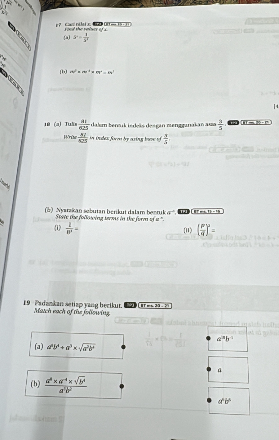 a tr 
17 Cari nilai x. BT ms. 20- 21 
Find the values of x. 
(a) 5^x= 1/5^3 
rẽ 
* nữ 
(b) m^2* m^(-3)* m^2=m^7
[4 
18 (a) Tulis  81/625  dalam bentuk indeks dengan menggunakan asas  3/5  BT ms. 20 - 21 
Write  81/625  in index form by using base of  3/5 . 
markc 
(b) Nyatakan sebutan berikut dalam bentuk a ”. TP3 BT ms. 15 − 16 
State the following terms in the form of a ". 
(i)  1/8^3 = (ii) ( p/q )^2=
19 Padankan setiap yang berikut. TP3 BT ms. 20 - 21 
Match each of the following. 
(a) a^8b^4/ a^3* sqrt(a^2b^4)
 1/18 * 8= 1/251  a^(10)b^(-1)
a 
(b)  (a^8* a^(-4)* sqrt(b^4))/a^3b^2 
a^6b^6