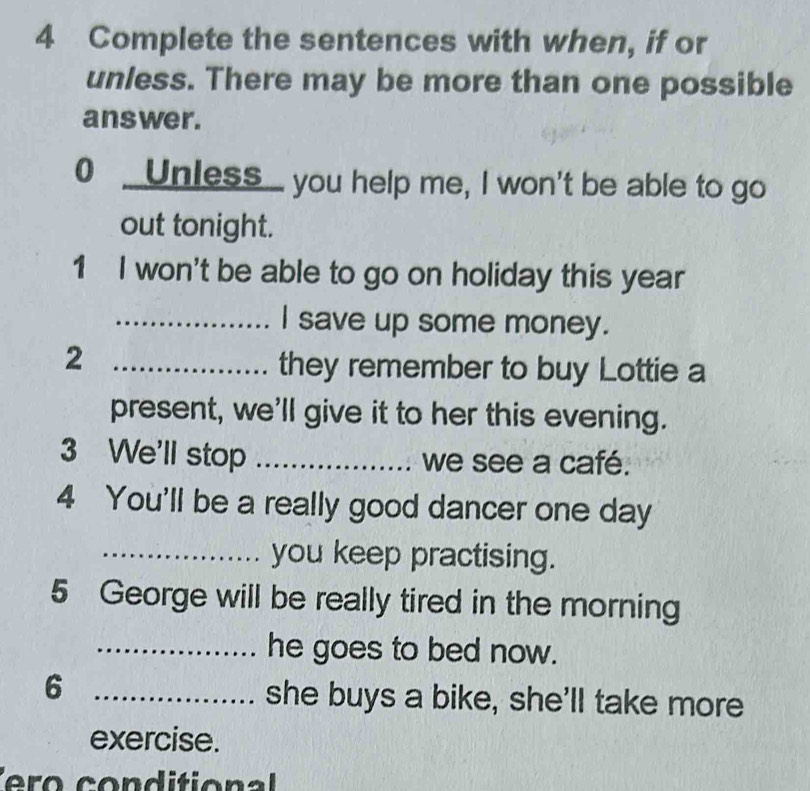 Complete the sentences with when, if or 
unless. There may be more than one possible 
answer. 
0 _ Unless_ you help me, I won't be able to go 
out tonight. 
1 I won't be able to go on holiday this year
_I save up some money. 
_2 
they remember to buy Lottie a 
present, we'll give it to her this evening. 
3 We'll stop _we see a café. 
4 You'll be a really good dancer one day 
_you keep practising. 
5 George will be really tired in the morning 
_he goes to bed now. 
6 _she buys a bike, she'll take more 
exercise.