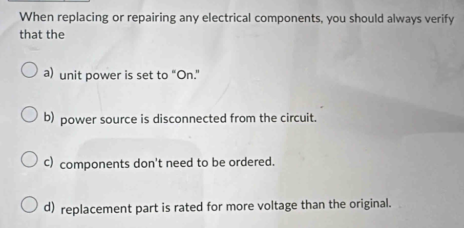 When replacing or repairing any electrical components, you should always verify
that the
a) unit power is set to “On.”
b) power source is disconnected from the circuit.
c) components don't need to be ordered.
d) replacement part is rated for more voltage than the original.