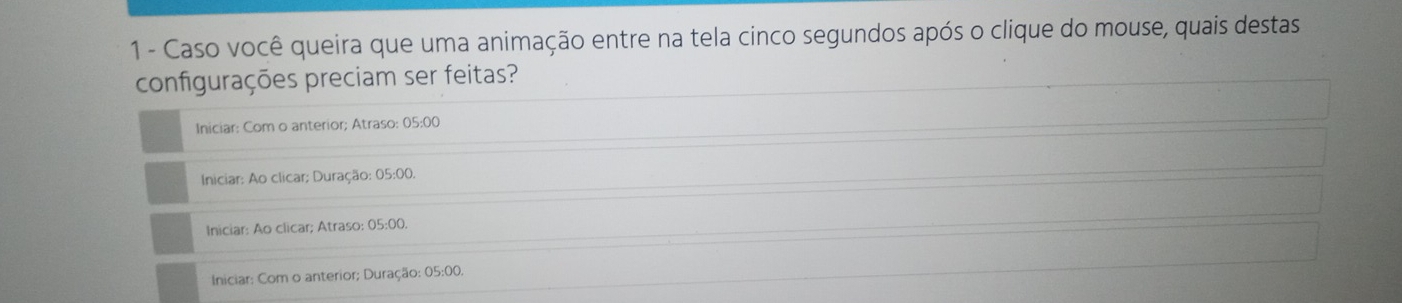 Caso você queira que uma animação entre na tela cinco segundos após o clique do mouse, quais destas
configurações preciam ser feitas?
Iniciar: Com o anterior; Atraso: 05:00
Iniciar: Ao clicar; Duração: 05:00.
Iniciar: Ao clicar; Atraso: 05:00.
Iniciar: Com o anterior; Duração: 05:00.