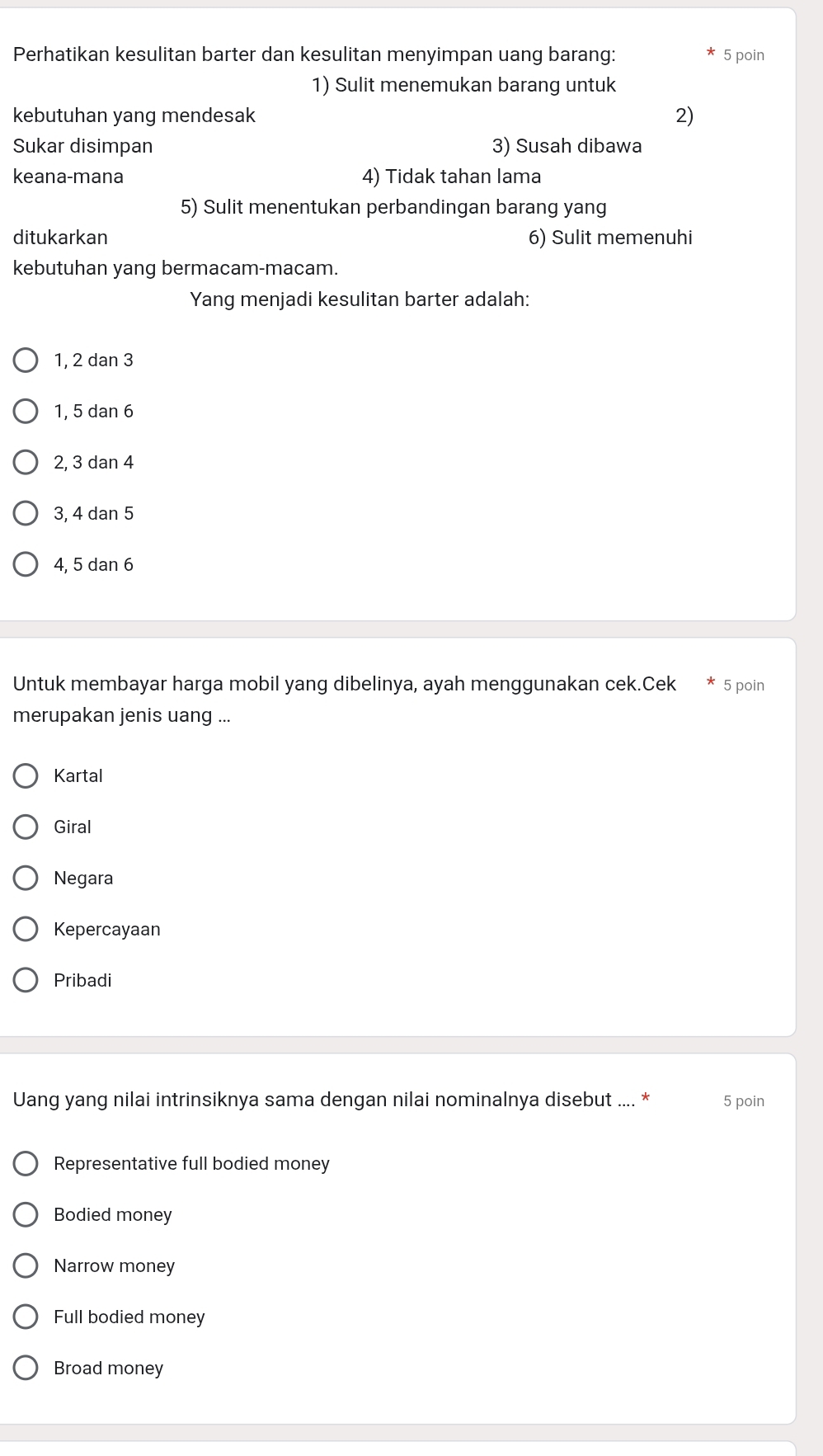 Perhatikan kesulitan barter dan kesulitan menyimpan uang barang: 5 poin
1) Sulit menemukan barang untuk
kebutuhan yang mendesak 2)
Sukar disimpan 3) Susah dibawa
keana-mana 4) Tidak tahan lama
5) Sulit menentukan perbandingan barang yang
ditukarkan 6) Sulit memenuhi
kebutuhan yang bermacam-macam.
Yang menjadi kesulitan barter adalah:
1, 2 dan 3
1, 5 dan 6
2, 3 dan 4
3, 4 dan 5
4, 5 dan 6
Untuk membayar harga mobil yang dibelinya, ayah menggunakan cek.Cek 5 poin
merupakan jenis uang ...
Kartal
Giral
Negara
Kepercayaan
Pribadi
Uang yang nilai intrinsiknya sama dengan nilai nominalnya disebut .... * 5 poin
Representative full bodied money
Bodied money
Narrow money
Full bodied money
Broad money