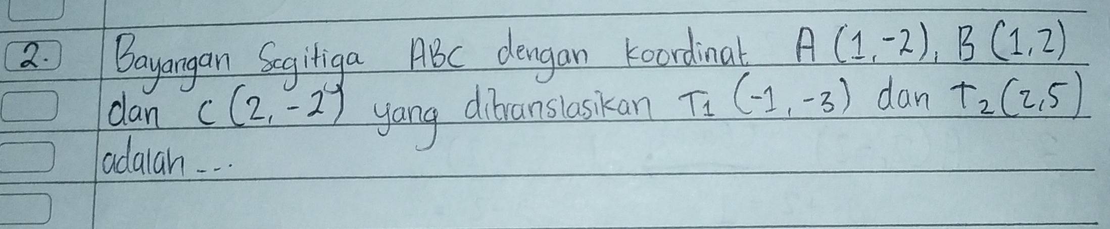 Bayangan Scgiliga ABC dengan koordinal A(1,-2), B(1,2)
dan yong dibranslaskan T_1(-1,-3) dan T_2(2,5)
C(2,-2)
adaah. . .