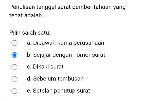 Penulisan tanggal surat pemberitahuan yang
tepat adalah...
Pilih salah satu:
a. Dibawah nama perusahaan
b. Sejajar dengan nomor surat
c. Dikaki surat
d. Sebelum tembusan
e. Setelah penutup surat