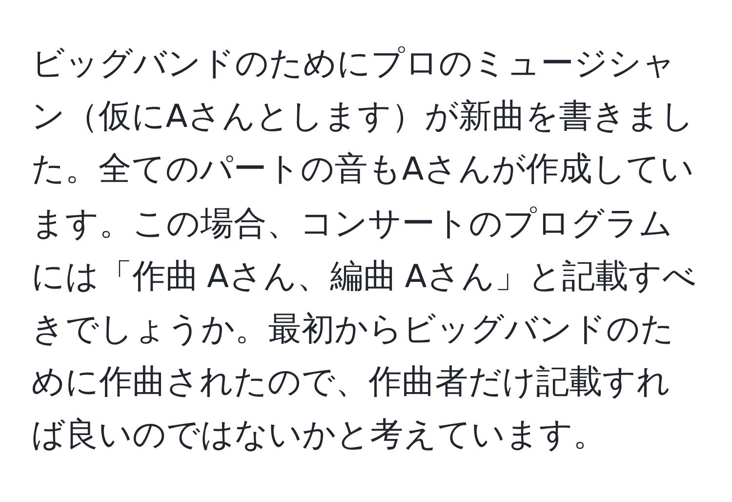 ビッグバンドのためにプロのミュージシャン仮にAさんとしますが新曲を書きました。全てのパートの音もAさんが作成しています。この場合、コンサートのプログラムには「作曲 Aさん、編曲 Aさん」と記載すべきでしょうか。最初からビッグバンドのために作曲されたので、作曲者だけ記載すれば良いのではないかと考えています。