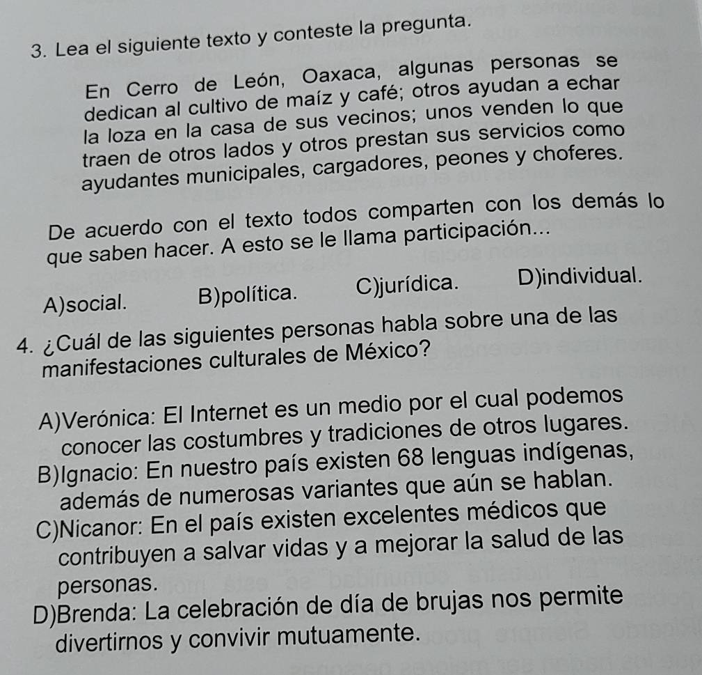 Lea el siguiente texto y conteste la pregunta.
En Cerro de León, Oaxaca, algunas personas se
dedican al cultivo de maíz y café; otros ayudan a echar
la loza en la casa de sus vecinos; unos venden lo que
traen de otros lados y otros prestan sus servicios como
ayudantes municipales, cargadores, peones y choferes.
De acuerdo con el texto todos comparten con los demás lo
que saben hacer. A esto se le llama participación...
A)social. B)política. C)jurídica. D)individual.
4. ¿Cuál de las siguientes personas habla sobre una de las
manifestaciones culturales de México?
A)Verónica: El Internet es un medio por el cual podemos
conocer las costumbres y tradiciones de otros lugares.
B)Ignacio: En nuestro país existen 68 lenguas indígenas,
además de numerosas variantes que aún se hablan.
C)Nicanor: En el país existen excelentes médicos que
contribuyen a salvar vidas y a mejorar la salud de las
personas.
D)Brenda: La celebración de día de brujas nos permite
divertirnos y convivir mutuamente.