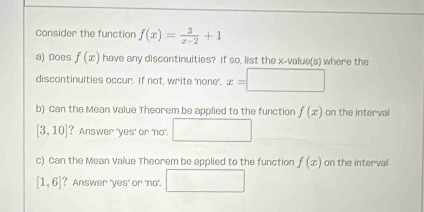 consider the function f(x)= 3/x-2 +1
a) Does f(x) have any discontinuities? If so, list the x -value(s) where the 
discontinuities occur. If not, write 'none'. x=□
b) Can the Mean Value Theorem be applied to the function f(x) on the interval
[3,10] ? Answer "yes' or 'no'. 
□  
c) Can the Mean Value Theorem be applied to the function f(x) on the interval
[1,6] ? Answer 'yes' or 'no'. x_ □ 