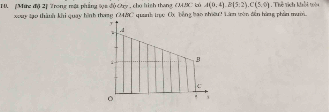 [Mức độ 2] Trong mặt phẳng tọa độ Oxy , cho hình thang OABC có A(0;4), B(5;2), C(5;0). Thể tích khối tròi 
xoay tạo thành khi quay hình thang OABC quanh trục Ox bằng bao nhiêu? Làm tròn đến hàng phần mười.