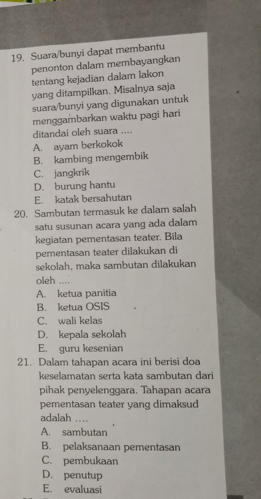 Suara/bunyi dapat membantu
penonton dalam membayangkan
tentang kejadian dalam lakon
yang ditampilkan. Misalnya saja
suara/bunyi yang digunakan untuk
menggambarkan waktu pagi hari
ditandai oleh suara ....
A. ayam berkokok
B. kambing mengembik
C. jangkrik
D. burung hantu
E. katak bersahutan
20. Sambutan termasuk ke dalam salah
satu susunan acara yang ada dalam
kegiatan pementasan teater. Bila
pementasan teater dilakukan di
sekolah, maka sambutan dilakukan
oleh ....
A. ketua panitia
B. ketua OSIS
C. wali kelas
D. kepala sekolah
E. guru kesenian
21. Dalam tahapan acara ini berisi doa
keselamatan serta kata sambutan dari
pihak penyelenggara. Tahapan acara
pementasan teater yang dimaksud
adalah …_
A. sambutan
B. pelaksanaan pementasan
C. pembukaan
D. penutup
E. evaluasi