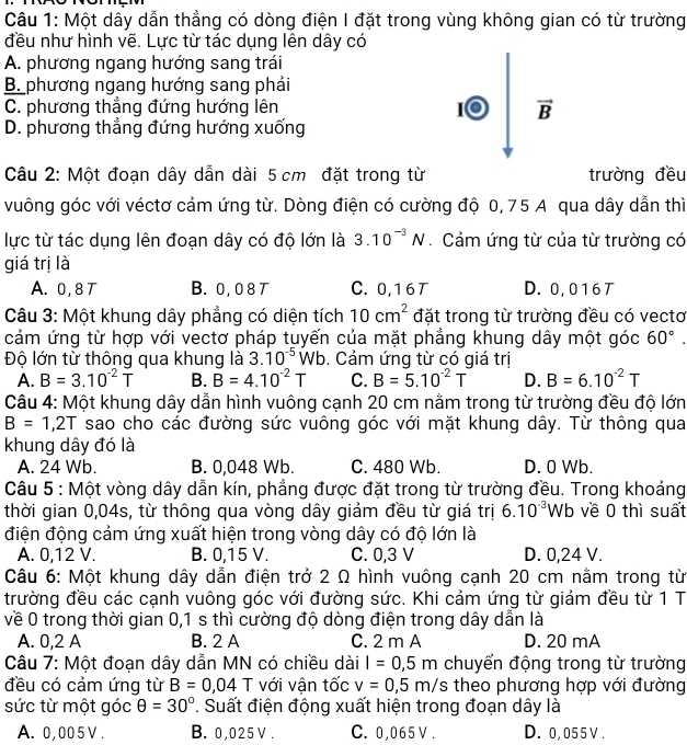 Một dây dẫn thẳng có dòng điện I đặt trong vùng không gian có từ trường
đều như hình vẽ. Lực từ tác dụng lên dây có
A. phương ngang hướng sang trái
B. phương ngang hướng sang phải
C. phương thẳng đứng hướng lên I vector B
D. phương thẳng đứng hướng xuống
Câu 2: Một đoạn dây dẫn dài 5 cm đặt trong từ trường đều
vuông góc với véctơ cảm ứng từ. Dòng điện có cường độ 0, 75 A qua dây dẫn thì
lực từ tác dụng lên đoạn dây có độ lớn là 3.10^(-3)N.  Cảm ứng từ của từ trường có
giá trị là
A. 0,8 T B. 0, 0 8 T C. 0,16T D. 0,016T
Câu 3: Một khung dây phẳng có diện tích 10cm^2 đặt trong từ trường đều có vectơ
cảm ứng từ hợp với vectơ pháp tuyến của mặt phẳng khung dây một góc 60°.
Độ lớn từ thông qua khung là 3.10^(-5)Wb. Cảm ứng từ có giá trị
A. B=3.10^(-2)T B. B=4.10^(-2)T C. B=5.10^(-2)T D. B=6.10^(-2)T
Câu 4: Một khung dây dẫn hình vuông cạnh 20 cm nằm trong từ trường đều độ lớn
B=1,2T sao cho các đường sức vuông góc với mặt khung dây. Từ thông qua
khung dây đó là
A. 24 Wb. B. 0,048 Wb. C. 480 Wb. D. 0 Wb.
Câu 5 : Một vòng dây dẫn kín, phẳng được đặt trong từ trường đều. Trong khoảng
thời gian 0,04s, từ thông qua vòng dây giảm đều từ giá trị 6.10^(-3)Wb về 0 thì suất
điện động cảm ứng xuất hiện trong vòng dây có độ lớn là
A. 0,12 V. B. 0,15 V. C. 0,3 V D. 0,24 V.
Câu 6: Một khung dây dẫn điện trở 2 Ω hình vuông cạnh 20 cm nằm trong từ
trường đều các cạnh vuông góc với đường sức. Khi cảm ứng từ giảm đều từ 1 T
về 0 trong thời gian 0,1 s thì cường độ dòng điện trong dây dẫn là
A. 0,2 A B. 2 A C. 2 m A D. 20 mA
Câu 7: Một đoạn dây dẫn MN có chiều dài l=0,5m chuyển động trong từ trường
đều có cảm ứng từ B=0,04T với vận tốc v=0,5m/s theo phương hợp với đường
sức từ một góc θ =30° *. Suất điện động xuất hiện trong đoạn dây là
A. 0,005 V. B. 0,025 V . C. 0,065 V . D. 0,055V .