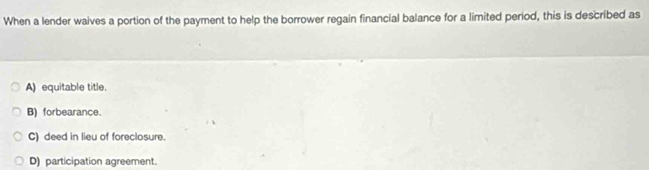 When a lender waives a portion of the payment to help the borrower regain financial balance for a limited period, this is described as
A) equitable title.
B) forbearance.
C) deed in lieu of foreclosure.
D) participation agreement.