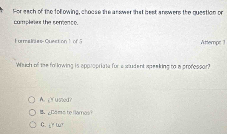 For each of the following, choose the answer that best answers the question or
completes the sentence.
Formalities- Question 1 of 5 Attempt 1
Which of the following is appropriate for a student speaking to a professor?
A. ¿Y usted?
B. Cómo te llamas?
C. ¿Y tu?