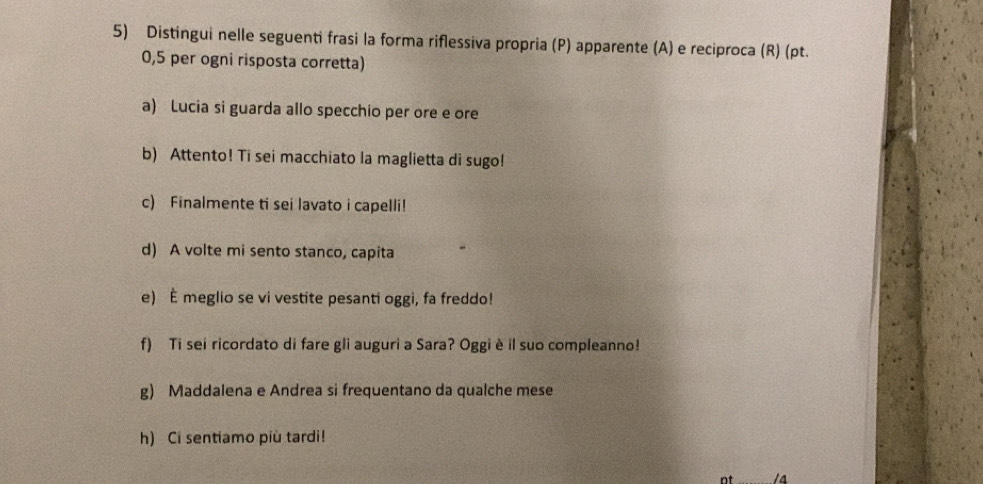 Distingui nelle seguenti frasi la forma riflessiva propria (P) apparente (A) e reciproca (R) (pt. 
0, 5 per ogni risposta corretta) 
a) Lucia si guarda allo specchio per ore e ore 
b) Attento! Ti sei macchiato la maglietta di sugo! 
c) Finalmente ti sei lavato i capelli! 
d) A volte mi sento stanco, capita 
e) È meglio se vi vestite pesanti oggi, fa freddo! 
f) Ti sei ricordato di fare gli auguri a Sara? Oggi è il suo compleanno! 
g) Maddalena e Andrea si frequentano da qualche mese 
h) Ci sentiamo più tardi! 
nt _14