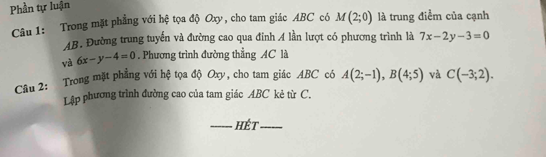 Phần tự luận 
Câu 1: Trong mặt phẳng với hệ tọa độ Oxy, cho tam giác ABC có M(2;0) là trung điểm của cạnh
AB. Đường trung tuyến và đường cao qua đỉnh A lần lượt có phương trình là 7x-2y-3=0
và 6x-y-4=0. Phương trình đường thẳng AC là 
Câu 2: Trong mặt phẳng với hệ tọa độ Oxy, cho tam giác ABC có A(2;-1), B(4;5) và C(-3;2). 
Lập phương trình đường cao của tam giác ABC kẻ từ C. 
_HÉt_