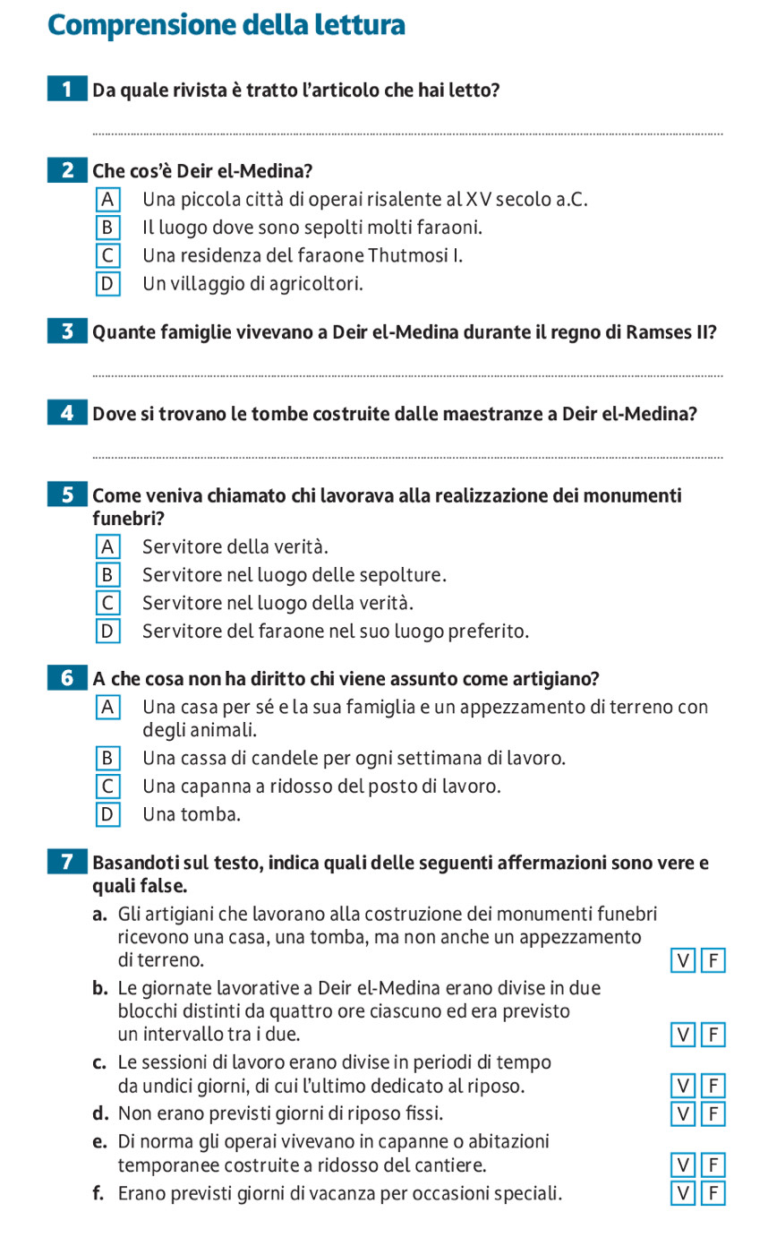 Comprensione della lettura
Da quale rivista è tratto l'articolo che hai letto?
_
2  Che cos'è Deir el-Medina?
A Una piccola città di operai risalente al XV secolo a.C.
B Il luogo dove sono sepolti molti faraoni.
C Una residenza del faraone Thutmosi I.
D Un villaggio di agricoltori.
B Quante famiglie vivevano a Deir el-Medina durante il regno di Ramses II?
_
4  Dove si trovano le tombe costruite dalle maestranze a Deir el-Medina?
_
5 Come veniva chiamato chi lavorava alla realizzazione dei monumenti
funebri?
A Servitore della verità.
B Servitore nel luogo delle sepolture.
CServitore nel luogo della verità.
D Servitore del faraone nel suo luogo preferito.
6 A che cosa non ha diritto chi viene assunto come artigiano?
A Una casa per sé e la sua famiglia e un appezzamento di terreno con
degli animali.
B Una cassa di candele per ogni settimana di lavoro.
C Una capanna a ridosso del posto di lavoro.
D Una tomba.
7 Basandoti sul testo, indica quali delle seguenti affermazioni sono vere e
quali false.
a. Gli artigiani che lavorano alla costruzione dei monumenti funebri
ricevono una casa, una tomba, ma non anche un appezzamento
di terreno. V F
b. Le giornate lavorative a Deir el-Medina erano divise in due
blocchi distinti da quattro ore ciascuno ed era previsto
un intervallo tra i due. v F
c. Le sessioni di lavoro erano divise in periodi di tempo
da undici giorni, di cui l’ultimo dedicato al riposo. V F
d. Non erano previsti giorni di riposo fissi. V F
e. Di norma gli operai vivevano in capanne o abitazioni
temporanee costruite a ridosso del cantiere. V F
f. Erano previsti giorni di vacanza per occasioni speciali.
V F