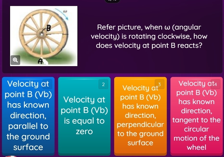 Refer picture, when ω (angular
velocity) is rotating clockwise, how
does velocity at point B reacts?
A
Velocity at 2 Velocity at4
Velocity at³
point B (Vb) Velocity at point B (Vb) point B (Vb)
has known point B (Vb)
has known has known
direction,
direction, direction,
is equal to
parallel to perpendicular tangent to the
zero circular
the ground to the ground motion of the
surface
surface wheel