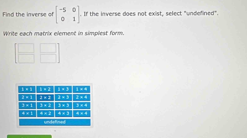 Find the inverse of beginbmatrix -5&0 0&1endbmatrix. If the inverse does not exist, select "undefined".
Write each matrix element in simplest form.
beginbmatrix □ &□  □ &□ endbmatrix
□ 