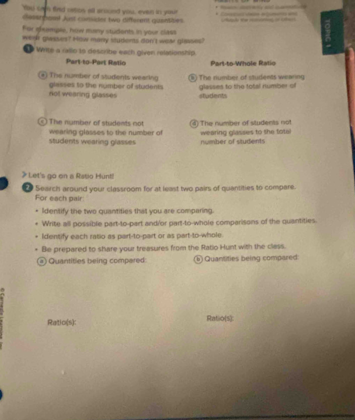 You sa find catibs all around you, even in your * Coçur daçn equents e95
clessrgon! Just consider two different quantities. Cntuqão ae restntess dl Cles
For shemple, how many students in your class
wear glasses? How mary students don't wear glasses?
Write a ralio to describe each given relationship.
Part-to-Part Ratio Part-to-Whole Ratio
e) The nursber of students wearing B) The riumber of students wearing
glasses to the number of students glasses to the total number of
not wearing glasses students
c) The number of students not ) The number of students not
wearing glasses to the number of wearing glasses to the total
students wearing glasses number of students
Let's go on a Ratio Hunt!
2 Search around your classroom for at least two pairs of quantities to compare.
For each pair
Identify the two quantities that you are comparing.
Write all possible part-to-part and/or part-to-whole comparisons of the quantities.
Identify each ratio as part-to-part or as part-to-whole.
Be prepared to share your treasures from the Ratio Hunt with the class.
a) Quantities being compared: ⑥ Quantities being compared:
Ratio(s): Ratio(s):