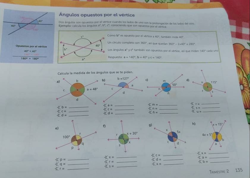 Ángulos opuestos por el vértice
Dos ángulos son opuestos por el vértice cuando los lados de uno son la prolongación de los lados del otro
Ejemplo: calcula los ángulos a^n,b^n,c^n , conociendo que son opuestos por el vértice
amo b° es opuesto por el vértice a 40° , también mide 40°
Un círculo completo son 360° , asi que quedan 360°-2* 40°=280°
Opuestos por el vérticeos ángulos a° y cº también son opuestos por el vértice, así que miden 140° cada uno
40°=40°
_
180°· 180°
Respuesta a=140°,b=40° γ c=140°
Calcula la medida de los ángulos que se te piden.
_ sumlimits m=
r= _
_ ∠ b=
_ a=
_
4 s= _
Xc= _
_ c=
_ xn=
u= _
xd= _
_
h)
_
Xx=
_
Xc= _
x=
_
Xr=
Xq= _
_
_
_ a=
_ Xs=
_ Xx=
_ xb=
_135
Trimestre 2