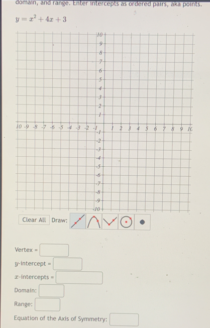 domain, and range. Enter intercepts as ordered pairs, aka points.
y=x^2+4x+3
Clear All Draw: 
Vertex =□ 
y-intercept =□
x-intercepts =□
Domain: □ 
Range: □ 
Equation of the Axis of Symmetry: □