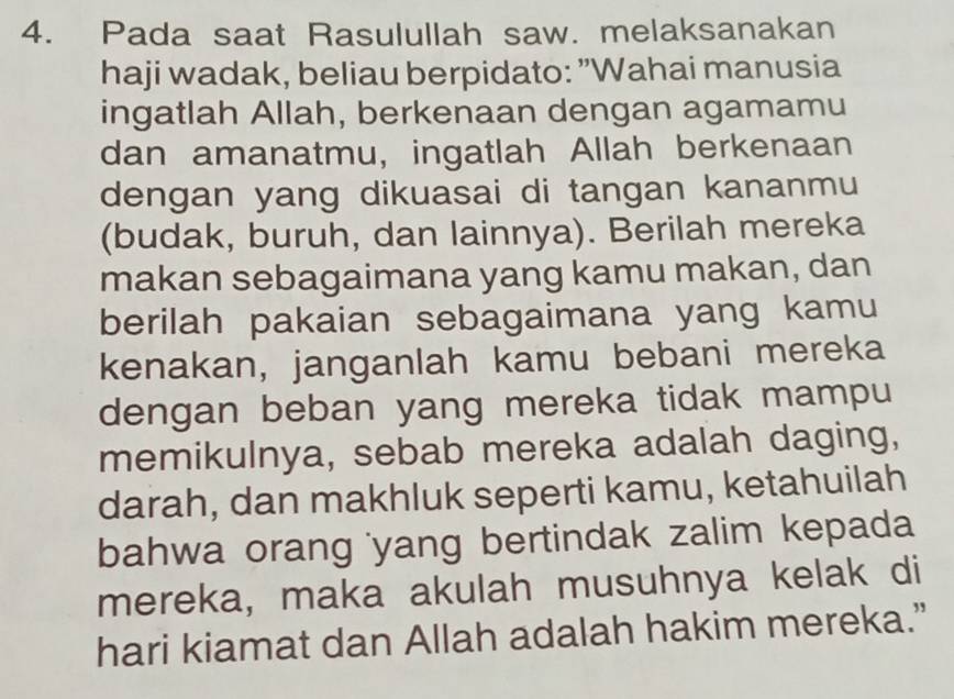 Pada saat Rasulullah saw. melaksanakan 
haji wadak, beliau berpidato: "Wahai manusia 
ingatlah Allah, berkenaan dengan agamamu 
dan amanatmu, ingatlah Allah berkenaan 
dengan yang dikuasai di tangan kananmu 
(budak, buruh, dan lainnya). Berilah mereka 
makan sebagaimana yang kamu makan, dan 
berilah pakaian sebagaimana yang kamu 
kenakan, janganlah kamu bebani mereka 
dengan beban yang mereka tidak mampu 
memikulnya, sebab mereka adalah daging, 
darah, dan makhluk seperti kamu, ketahuilah 
bahwa orang 'yang bertindak zalim kepada 
mereka, maka akulah musuhnya kelak di 
hari kiamat dan Allah adalah hakim mereka.”