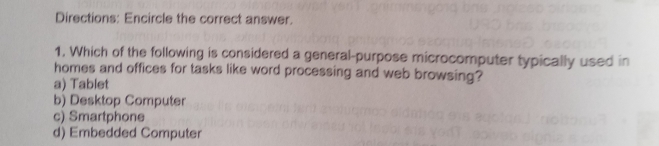 Directions: Encircle the correct answer.
1. Which of the following is considered a general-purpose microcomputer typically used in
homes and offices for tasks like word processing and web browsing?
a) Tablet
b) Desktop Computer
c) Smartphone
d) Embedded Computer