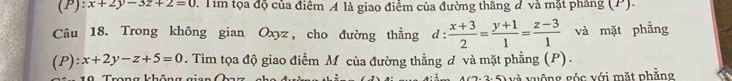 x+2y-3z+2=0.Tim tọa độ của điểm A là giao điểm của đường thăng đ và mặt pháng (P). 
Câu 18. Trong không gian Oxyz, cho đường thẳng d: d: (x+3)/2 = (y+1)/1 = (z-3)/1  và mặt phẳng 
(P) :x+2y-z+5=0. Tìm tọa độ giao điểm M của đường thằng đ và mặt phẳng (P). 
T h h 2.5° và vuộng góc với mặt phẳng