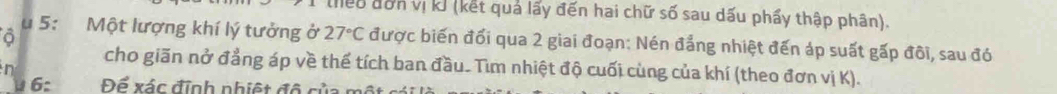 leo đơn vị kJ (kết quả lấy đến hai chữ số sau dấu phẩy thập phân). 
u 5: Một lượng khí lý tưởng ở 27°C được biến đối qua 2 giai đoạn: Nén đẳng nhiệt đến áp suất gấp đôi, sau đó 
n 
cho giãn nở đẳng áp về thể tích ban đầu. Tìm nhiệt độ cuối cùng của khí (theo đơn vị K). 
6: Để xác định nhiệt đô của một sái là