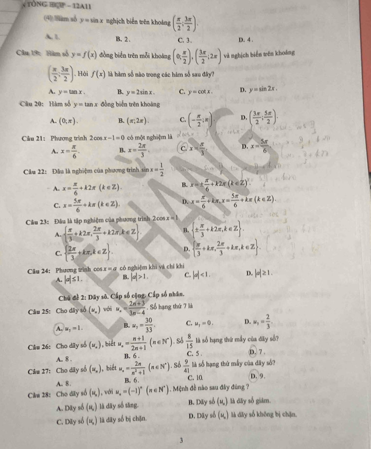 TÔNG HOP - 12A11
(4) sum số y=sin x nghịch biến trên khoảng ( π /2 ; 3π /2 ).
A.l. B. 2、 C. 3 . D. 4 .
Câu 19: Hàm số y=f(x) đồng biến trên mỗi khoảng (0; π /2 ),( 3π /2 ;2π ) và nghịch biển trên khoảng
( π /2 ; 3π /2 ). Hỏi f(x) là hàm số nào trong các hàm số sau đây?
A. y=tan x. B. y=2sin x. C. y=cot x. D. y=sin 2x.
Câu 20: Hàm số y=tan x đồng biển trên khoảng
A. (0;π ). B. (π ,2π ). C. (- π /2 ;π ). D. ( 3π /2 ; 5π /2 ).
Câu 21: Phương trình 2cos x-1=0 có một nghiệm là
A. x= π /6 . B. x= 2π /3 . c. x= π /3 . D. x= 5π /6 
Câu 22: Đâu là nghiệm của phương trình sin x= 1/2 
A. x= π /6 +k2π (k∈ Z).
B. x=±  π /6 +k2π (k∈ Z)^y.
C. x= 5π /6 +kπ (k∈ Z).
D. x= π /6 +kπ ,x= 5π /6 +kπ (k∈ Z).
Câu 23: Đâu là tập nghiệm của phương trình 2cos x=1
A.   π /3 +k2π , 2π /3 +k2π ,k∈ Z . B.  ±  π /3 +k2π ,k∈ Z .
C.   2π /3 +kπ ,k∈ Z .
D.   π /3 +kπ , 2π /3 +kπ ,k∈ Z .
Câu 24: Phương trình cos x=a có nghiệm khì và chỉ khi
A. |a|≤ 1. B. |a|>1. C. |a|<1. D. |a|≥ 1.
Chủ đề 2: Dãy sô. Cấp số cộng. Cấp số nhân.
Câu 25: Cho dãy số (u_n) với u_n= (2n+3)/3n-4 . Số hạng thứ 7 là
A. u_1=1. B. u_7= 30/33 . C. u_7=0. D. u_1= 2/3 .
Câu 26: Cho dãy số (u_n) , biết u_n= (n+1)/2n+1 (n∈ N^*). Số  8/15  là số hạng thứ mầy của dãy số?
A. 8 . B. 6 . C. 5 . D. 7 .
Câu 27: Cho dãy số (u_n) , biết u_n= 2n/n^2+1 (n∈ N^*). Số  9/41  là số hạng thứ mấy của dãy số?
A. 8. B. 6. C. 10 D. 9.
Câu 28: Cho dãy số (u_n) , với u_n=(-1)^n(n∈ N^*). Mệnh đề nào sau đây đúng ?
A. Dãy số (u_n) là dãy số tăng. B. Dãy số (u_n) là dãy số giảm.
C. Dãy số (u_n) là dãy số bị chặn. D. Dãy số (u_n) là dãy số không bị chặn.
3