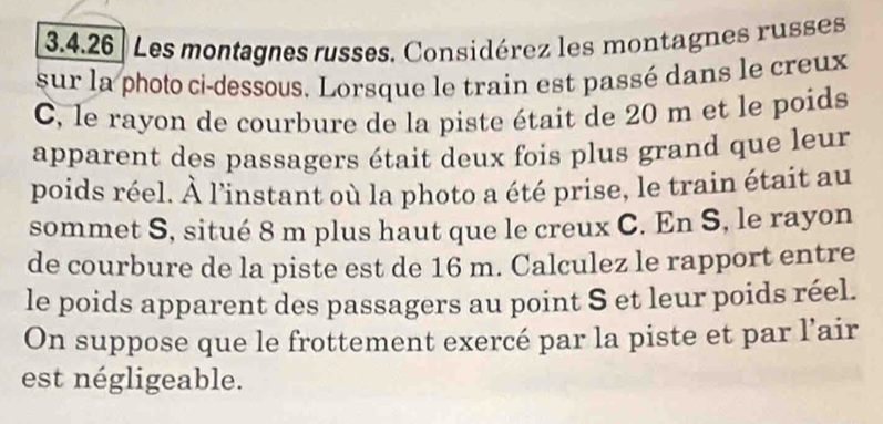 Les montagnes russes. Considérez les montagnes russes 
sur la photo ci-dessous. Lorsque le train est passé dans le creux 
C, le rayon de courbure de la piste était de 20 m et le poids 
apparent des passagers était deux fois plus grand que leur 
poids réel. À l'instant où la photo a été prise, le train était au 
sommet S, situé 8 m plus haut que le creux C. En S, le rayon 
de courbure de la piste est de 16 m. Calculez le rapport entre 
le poids apparent des passagers au point S et leur poids réel. 
On suppose que le frottement exercé par la piste et par l’air 
est négligeable.