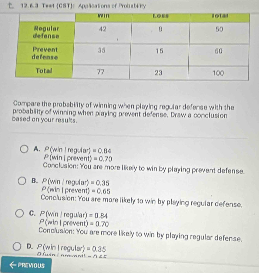 Test (CST): Applications of Probability
Compare the probability of winning when playing regular defense with the
probability of winning when playing prevent defense. Draw a conclusion
based on your results.
A. P(win | regular) =0.84
P(win | prevent) =0.70
Conclusion: You are more likely to win by playing prevent defense.
B. P(win | regular) =0.35
P (win | prevent) =0.65
Conclusion: You are more likely to win by playing regular defense.
C. P (win | regular) =0.84
P (win | prevent) =0.70
Conclusion: You are more likely to win by playing regular defense.
D. P (win | regular) =0.35
D (win Lprovent) -065
PREVIOUS