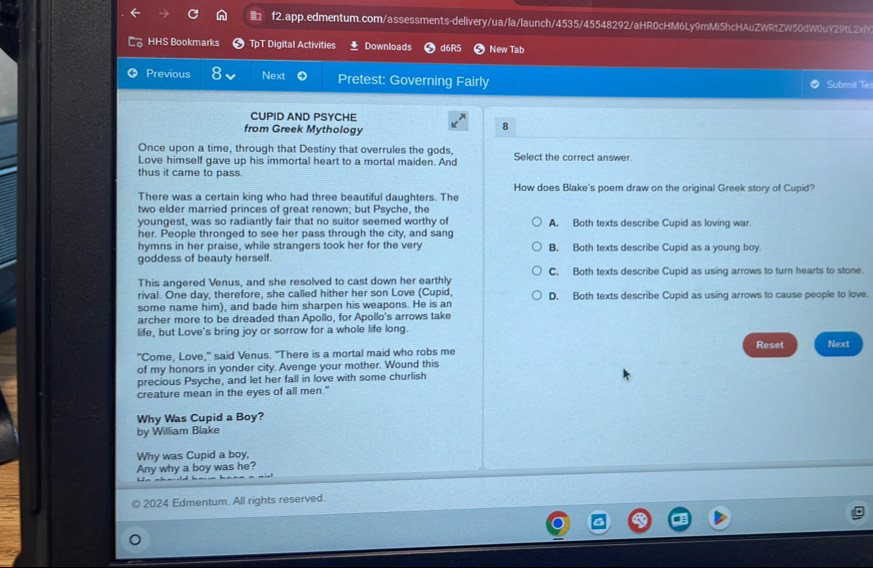 HHS Bookmarks TpT Digital Activities Downloads d6R5 New Tab
Previous Next Pretest: Governing Fairly Submit Te:
CUPID AND PSYCHE
from Greek Mythology
8
Once upon a time, through that Destiny that overrules the gods,
Love himself gave up his immortal heart to a mortal maiden. And Select the correct answer.
thus it came to pass.
There was a certain king who had three beautiful daughters. The How does Blake's poem draw on the original Greek story of Cupid?
two elder married princes of great renown; but Psyche, the
youngest, was so radiantly fair that no suitor seemed worthy of A. Both texts describe Cupid as loving war.
her. People thronged to see her pass through the city, and sang
hymns in her praise, while strangers took her for the very B. Both texts describe Cupid as a young boy
goddess of beauty herself.
This angered Venus, and she resolved to cast down her earthly C. Both texts describe Cupid as using arrows to turn hearts to stone.
rival. One day, therefore, she called hither her son Love (Cupid,
some name him), and bade him sharpen his weapons. He is an D. Both texts describe Cupid as using arrows to cause people to love.
archer more to be dreaded than Apollo, for Apollo's arrows take
life, but Love's bring joy or sorrow for a whole life long.
"Come, Love," said Venus. "There is a mortal maid who robs me Reset Next
of my honors in yonder city. Avenge your mother. Wound this
precious Psyche, and let her fall in love with some churlish
creature mean in the eyes of all men."
Why Was Cupid a Boy?
by William Blake
Why was Cupid a boy,
Any why a boy was he?
2024 Edmentum. All rights reserved.