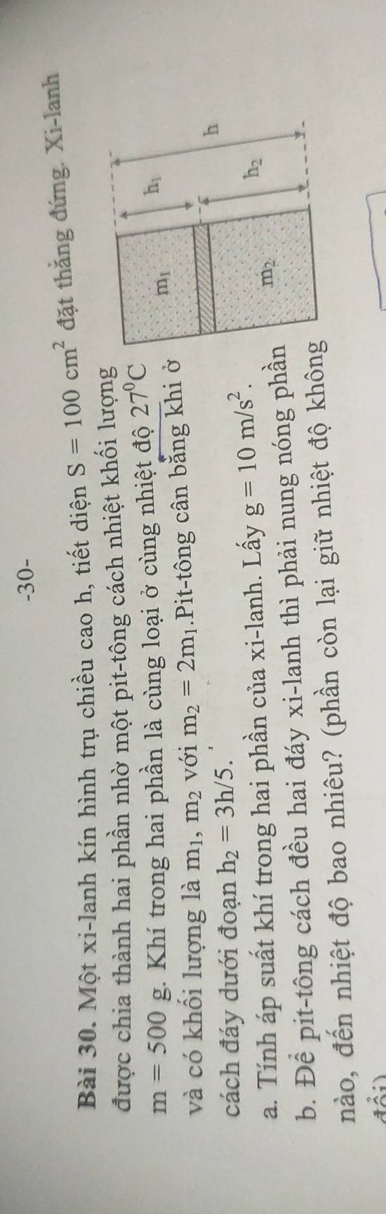 30- 
Bài 30. Một xi-lanh kín hình trụ chiều cao h, tiết diện S=100cm^2 đặt thẳng đứng. Xi-lanh 
được chia thành hai phần nhờ một pit-tông cách nhiệt khối lượng
m=500g :. Khí trong hai phần là cùng loại ở cùng nhiệt độ 27°C
h_1
và có khối lượng là m_1, m_2 với m_2=2m_1 1.Pit-tông cân bằng khi ở m_1
cách đáy dưới đoạn h_2=3h/5. 
h 
a. Tính áp suất khí trong hai phần của xi-lanh. Lấy g=10m/s^2.
h_2
b. Để pit-tông cách đều hai đáy xi-lanh thì phải nung nóng phần m_2
nào, đến nhiệt độ bao nhiêu? (phần còn lại giữ nhiệt độ không 
.