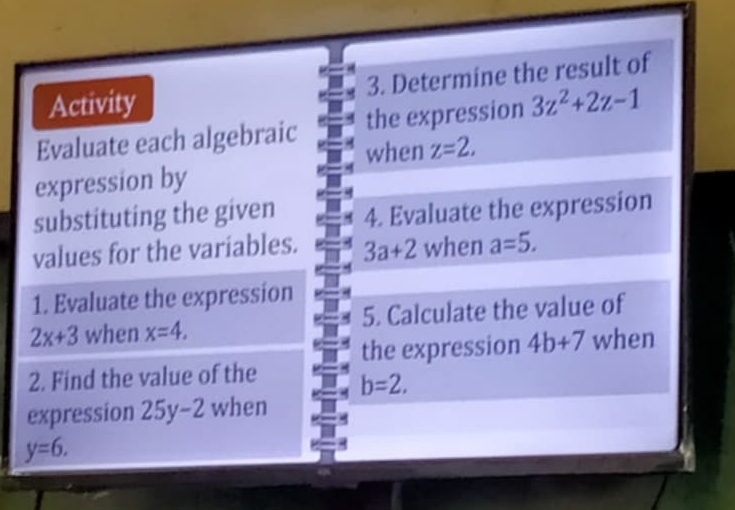 Activity 3. Determine the result of 
the expression 3z^2+2z-1
Evaluate each algebraic when z=2. 
expression by 
substituting the given 4. Evaluate the expression 
values for the variables. 3a+2 when a=5. 
1. Evaluate the expression
2x+3 when x=4. 5. Calculate the value of 
the expression 4b+7 when 
2. Find the value of the b=2. 
expression 25y-2 when
y=6.