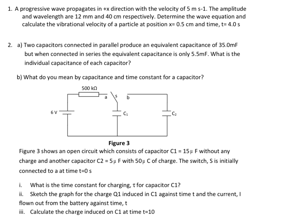 A progressive wave propagates in +x direction with the velocity of 5 m s-1. The amplitude
and wavelength are 12 mm and 40 cm respectively. Determine the wave equation and
calculate the vibrational velocity of a particle at position x=0.5cm and time, t=4.0s
2. a) Two capacitors connected in parallel produce an equivalent capacitance of 35.0mF
but when connected in series the equivalent capacitance is only 5.5mF. What is the
individual capacitance of each capacitor?
b) What do you mean by capacitance and time constant for a capacitor?
Figure 3 shows an open circuit which consists of capacitor C1=15mu F without any
charge and another capacitor C2=5mu F with 50μ C of charge. The switch, S is initially
connected to a at time t=0s
i. What is the time constant for charging, τ for capacitor C1?
ii. Sketch the graph for the charge Q1 induced in C1 against time t and the current, I
flown out from the battery against time, t
iii. Calculate the charge induced on C1 at time t=10