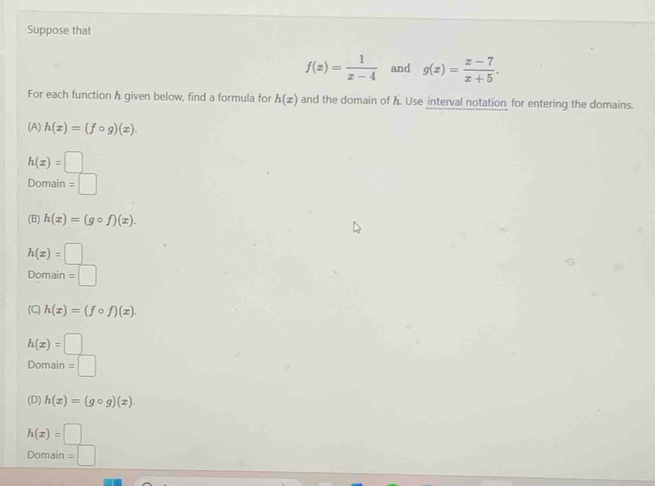 Suppose that
f(x)= 1/x-4  and g(x)= (x-7)/x+5 . 
For each function h given below, find a formula for h(x) and the domain of h. Use interval notation for entering the domains.
(A) h(x)=(fcirc g)(x).
h(x)=□
Domain 1
(B) h(x)=(gcirc f)(x).
h(x)=□
Domain =□
(C) h(x)=(fcirc f)(x).
h(x)=□
Domain =□
(D) h(x)=(gcirc g)(x).
h(x)=□
Domain